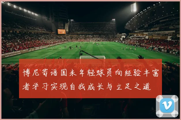 博尼寄语国米年轻球员向经验丰富者学习实现自我成长与立足之道