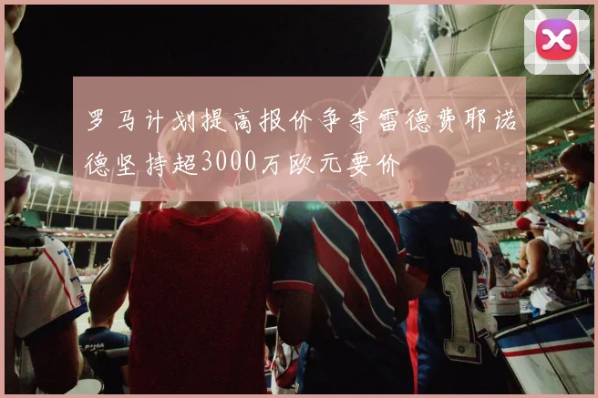 罗马计划提高报价争夺雷德费耶诺德坚持超3000万欧元要价