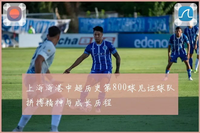 上海海港中超历史第800球见证球队拼搏精神与成长历程