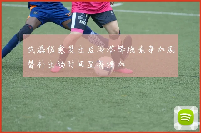 武磊伤愈复出后海港锋线竞争加剧替补出场时间显著增加